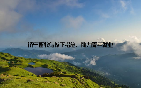 济宁畜牧站以下措施, 助力青年就业